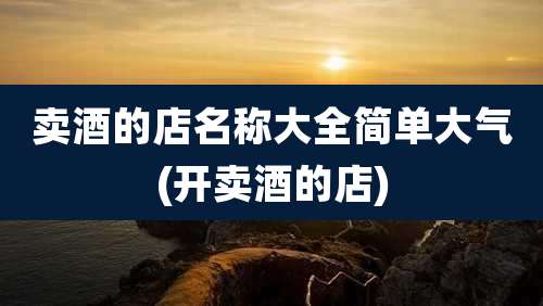 卖酒的店名称大全简单大气(开卖酒的店)