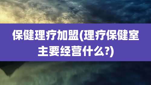 保健理疗加盟(理疗保健室主要经营什么?)