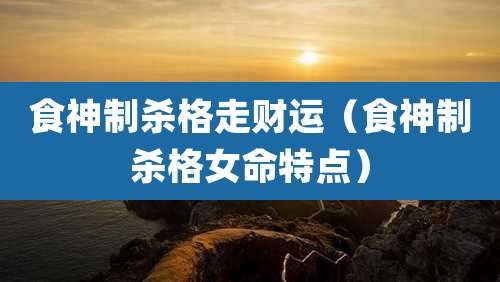 食神制杀格走财运（食神制杀格女命特点）