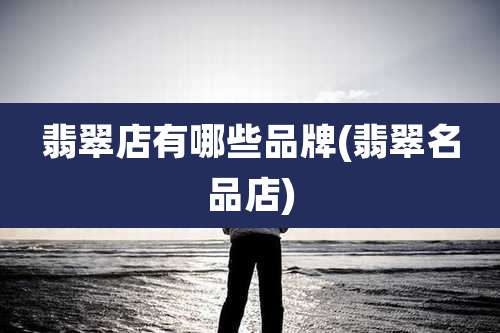 翡翠店有哪些品牌(翡翠名品店)