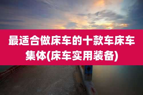 最适合做床车的十款车床车集体(床车实用装备)