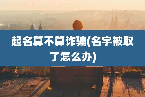 起名算不算诈骗(名字被取了怎么办)