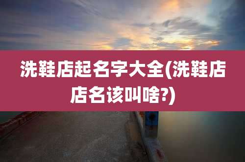 洗鞋店起名字大全(洗鞋店店名该叫啥?)