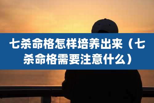 七杀命格怎样培养出来（七杀命格需要注意什么）