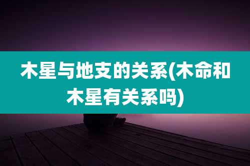 木星与地支的关系(木命和木星有关系吗)
