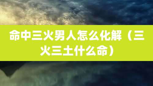 命中三火男人怎么化解（三火三土什么命）