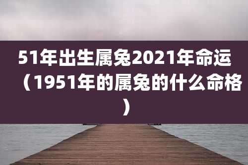 51年出生属兔2021年命运（1951年的属兔的什么命格）