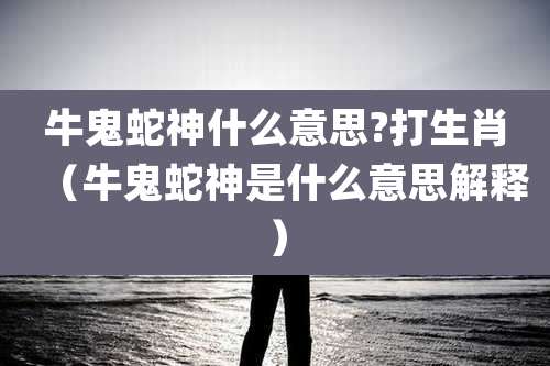牛鬼蛇神什么意思?打生肖（牛鬼蛇神是什么意思解释）