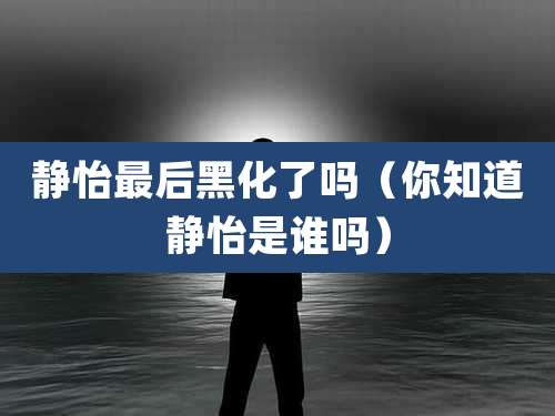 静怡最后黑化了吗（你知道静怡是谁吗）