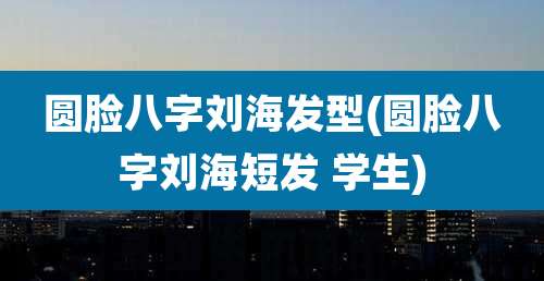 圆脸八字刘海发型(圆脸八字刘海短发 学生)