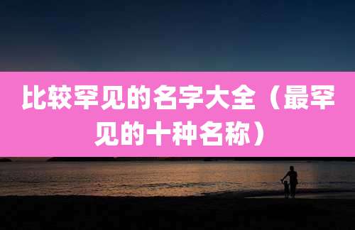 比较罕见的名字大全（最罕见的十种名称）