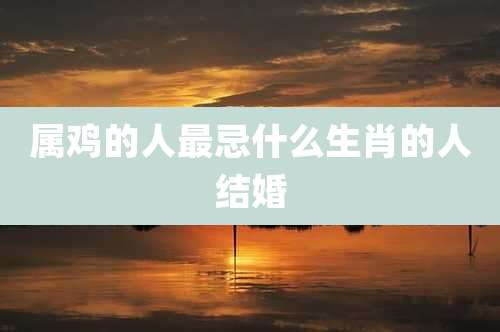 属鸡的人最忌什么生肖的人结婚