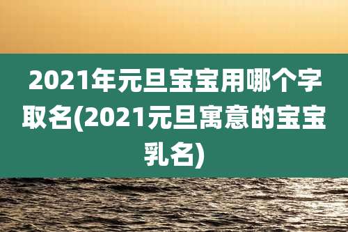 2021年元旦宝宝用哪个字取名(2021元旦寓意的宝宝乳名)