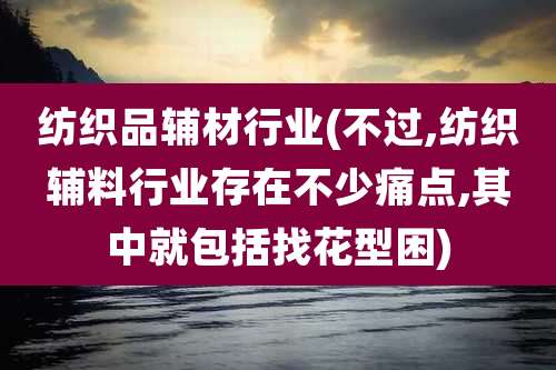纺织品辅材行业(不过,纺织辅料行业存在不少痛点,其中就包括找花型困)