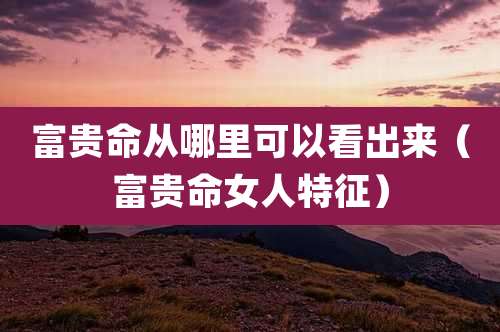 富贵命从哪里可以看出来（富贵命女人特征）