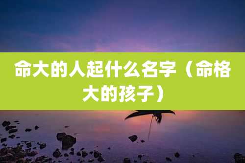 命大的人起什么名字（命格大的孩子）