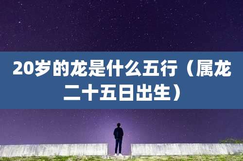20岁的龙是什么五行（属龙二十五日出生）