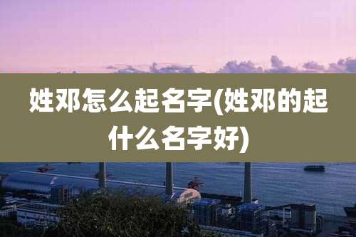 姓邓怎么起名字(姓邓的起什么名字好)