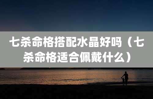 七杀命格搭配水晶好吗（七杀命格适合佩戴什么）