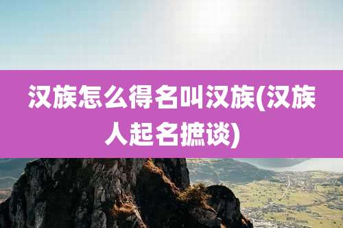 汉族怎么得名叫汉族(汉族人起名摭谈)