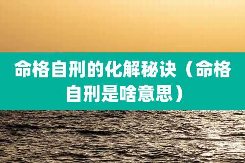 命格自刑的化解秘诀（命格自刑是啥意思）