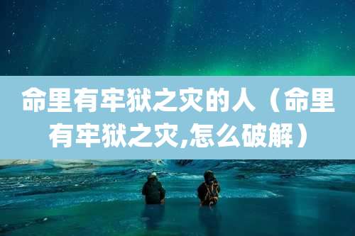 命里有牢狱之灾的人(命里有牢狱之灾,怎么破解)