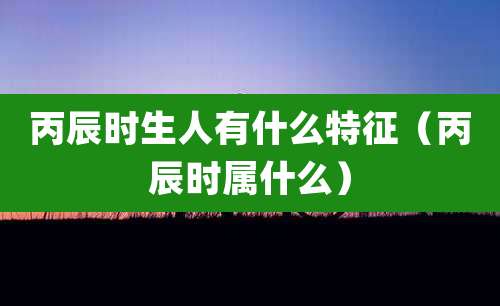 丙辰时生人有什么特征(丙辰时属什么)