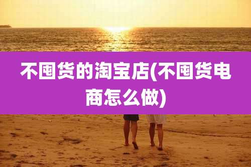 不囤货的淘宝店(不囤货电商怎么做)