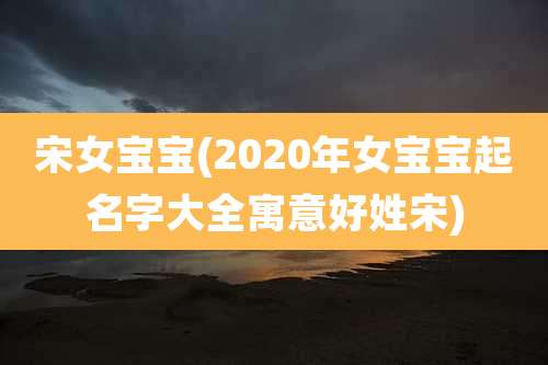 宋女宝宝(2020年女宝宝起名字大全寓意好姓宋)