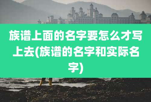 族谱上面的名字要怎么才写上去(族谱的名字和实际名字)
