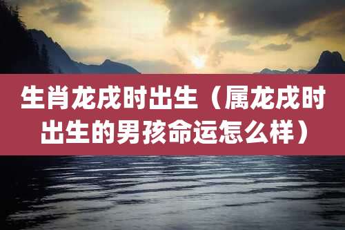 生肖龙戌时出生（属龙戌时出生的男孩命运怎么样）