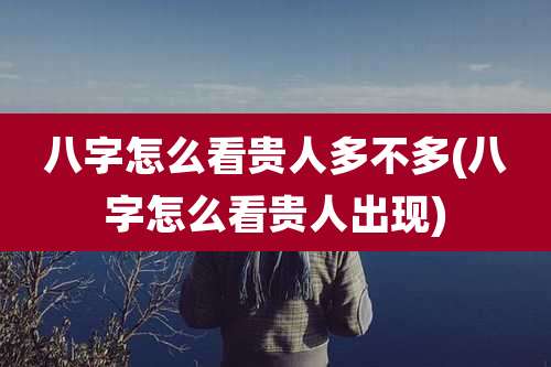 八字怎么看贵人多不多(八字怎么看贵人出现)