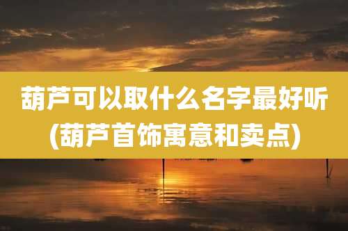 葫芦可以取什么名字最好听(葫芦首饰寓意和卖点)