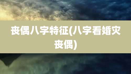 丧偶八字特征(八字看婚灾丧偶)