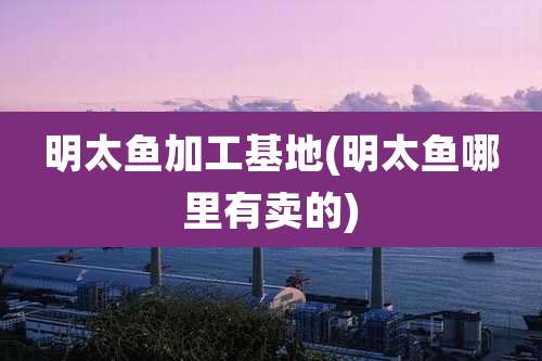 明太鱼加工基地(明太鱼哪里有卖的)