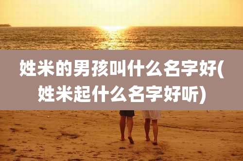 姓米的男孩叫什么名字好(姓米起什么名字好听)