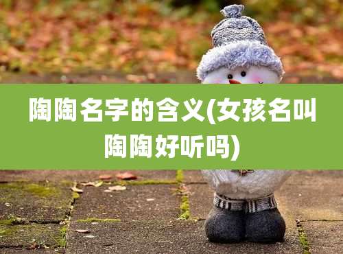 陶陶名字的含义(女孩名叫陶陶好听吗)