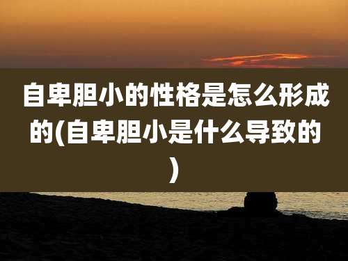 自卑胆小的性格是怎么形成的(自卑胆小是什么导致的)