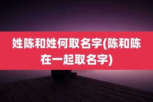 姓陈和姓何取名字(陈和陈在一起取名字)