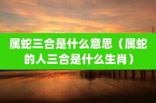 属蛇三合是什么意思（属蛇的人三合是什么生肖）