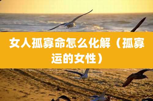 女人孤寡命怎么化解(孤寡运的女性)