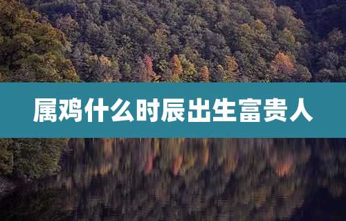 属鸡什么时辰出生富贵人