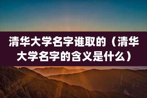 清华大学名字谁取的（清华大学名字的含义是什么）