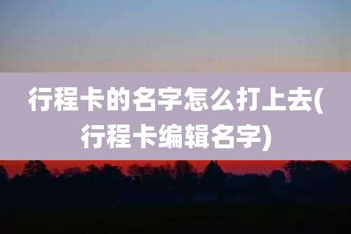 行程卡的名字怎么打上去(行程卡编辑名字)