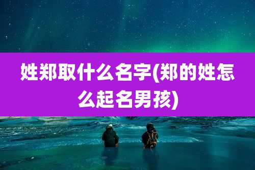 姓郑取什么名字(郑的姓怎么起名男孩)