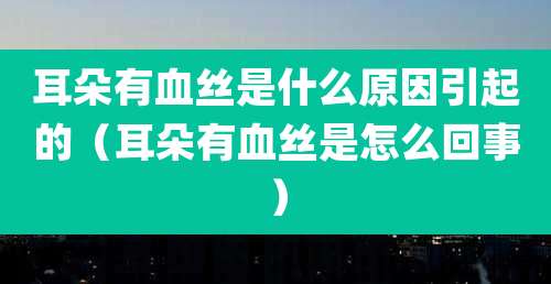 耳朵有血丝是什么原因引起的（耳朵有血丝是怎么回事）