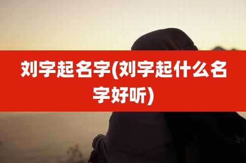 刘字起名字(刘字起什么名字好听)