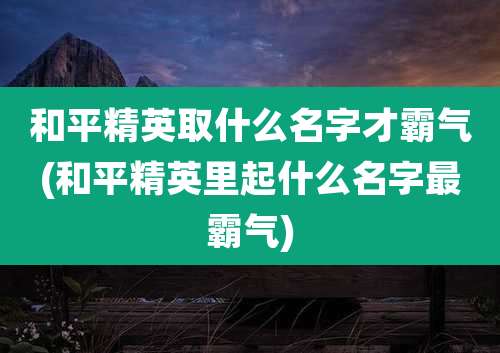 和平精英取什么名字才霸气(和平精英里起什么名字最霸气)
