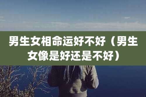 男生女相命运好不好（男生女像是好还是不好）