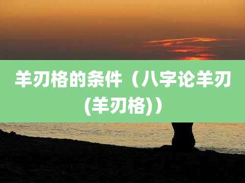 羊刃格的条件（八字论羊刃(羊刃格)）